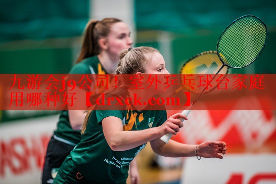 九游会j9公司！室外乒乓球台家庭用哪种好