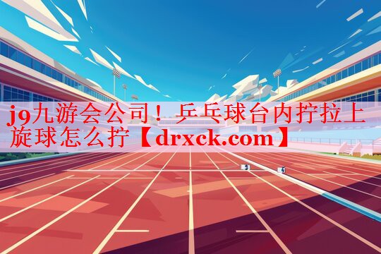j9九游会公司！乒乓球台内拧拉上旋球怎么拧