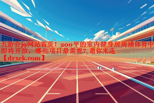 九游会j9网站首页！200平的室内健身房周浦体育中心即将开放，哪些项目最需要？邀你来选
