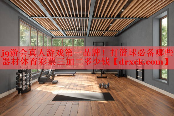 j9游会真人游戏第一品牌！打篮球必备哪些器材体育彩票三加二多少钱
