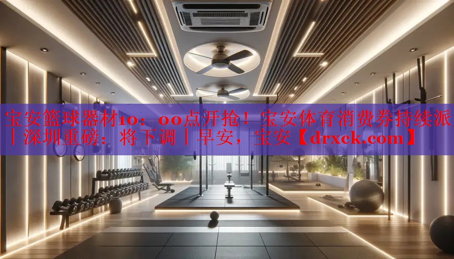 宝安篮球器材10：00点开抢！宝安体育消费券持续派发丨深圳重磅：将下调丨早安，宝安