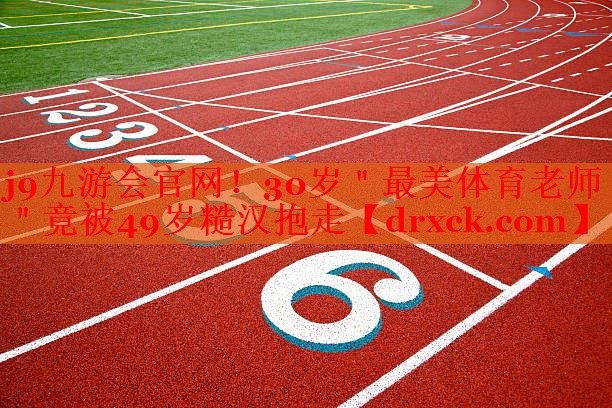 j9九游会官网！30岁＂最美体育老师＂竟被49岁糙汉抱走