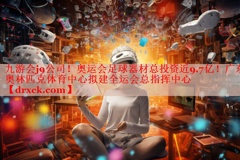 九游会j9公司！奥运会足球器材总投资近9.7亿！广东奥林匹克体育中心拟建全运会总指挥中心