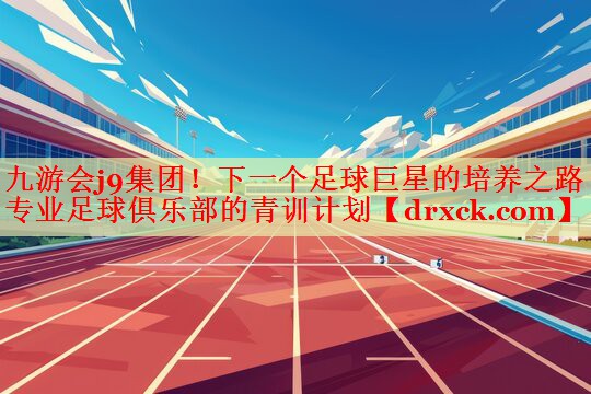 九游会j9集团！下一个足球巨星的培养之路 专业足球俱乐部的青训计划