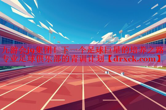 下一个足球巨星的培养之路 专业足球俱乐部的青训计划